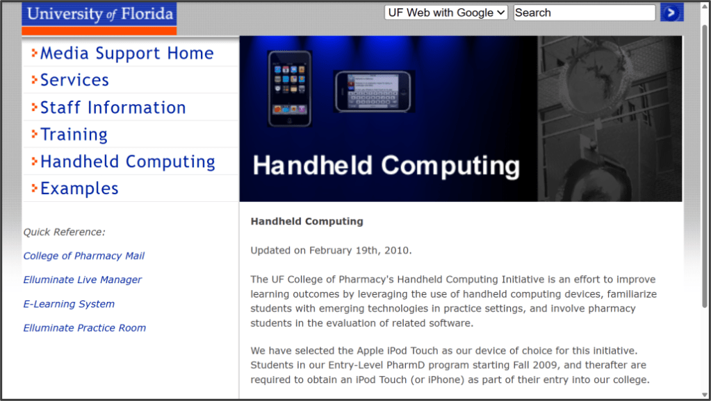 The UF College of Pharmacy Media Support Office Handheld Computing web page. A navigation menu appears on the left side of the screen. Two smart phones appear within a header.

The text reads: Handheld Computing

Updated on February 19th, 2010.

The UF College of Pharmacy's Handheld Computing Initiative is an effort to improve learning outcomes by leveraging the use of handheld computing devices, familiarize students with emerging technologies in practice settings, and involve pharmacy students in the evaluation of related software.

We have selected the Apple iPod Touch as our device of choice for this initiative. Students in our Entry-Level PharmD program starting Fall 2009, and thereafter are required to obtain an iPod Touch (or iPhone) as part of their entry into our college.